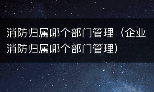 消防归属哪个部门管理（企业消防归属哪个部门管理）