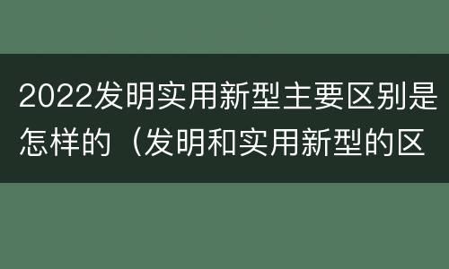 2022发明实用新型主要区别是怎样的（发明和实用新型的区别）