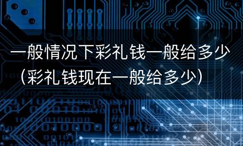 一般情况下彩礼钱一般给多少（彩礼钱现在一般给多少）