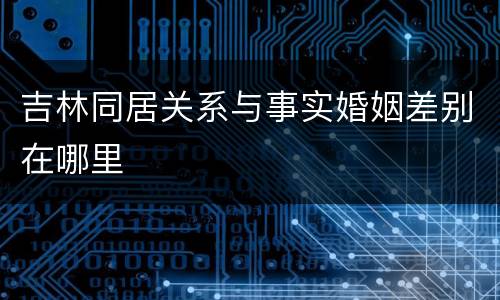 吉林同居关系与事实婚姻差别在哪里