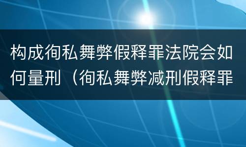 构成徇私舞弊假释罪法院会如何量刑（徇私舞弊减刑假释罪追诉开始时间）