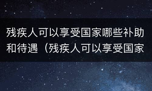 残疾人可以享受国家哪些补助和待遇（残疾人可以享受国家哪些补助和待遇呢）