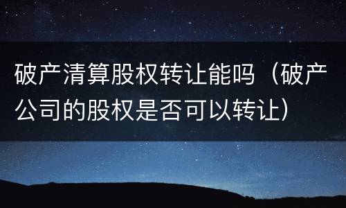 破产清算股权转让能吗（破产公司的股权是否可以转让）