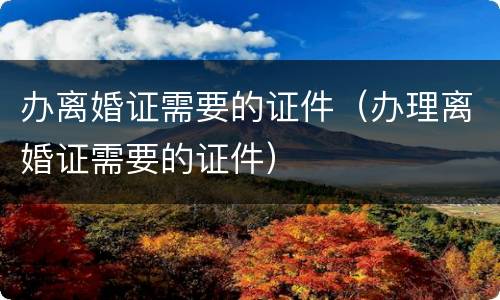 办离婚证需要的证件（办理离婚证需要的证件）