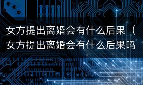 女方提出离婚会有什么后果（女方提出离婚会有什么后果吗）
