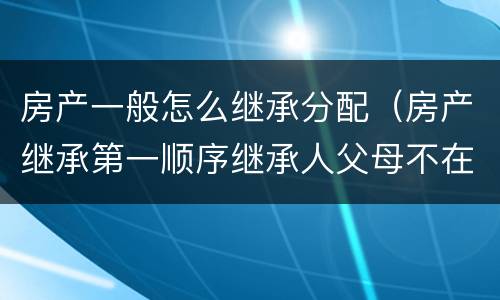房产一般怎么继承分配（房产继承第一顺序继承人父母不在了房产怎么分配）
