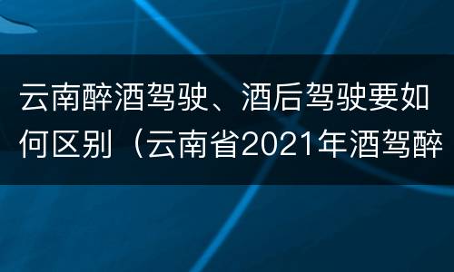 云南醉酒驾驶、酒后驾驶要如何区别（云南省2021年酒驾醉驾的新规）