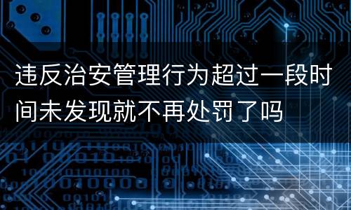 违反治安管理行为超过一段时间未发现就不再处罚了吗