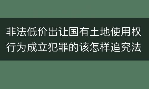 非法低价出让国有土地使用权行为成立犯罪的该怎样追究法律责任