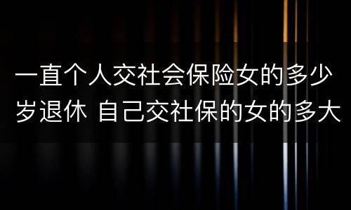 一直个人交社会保险女的多少岁退休 自己交社保的女的多大年龄退休