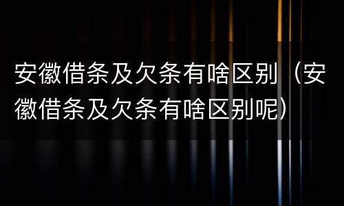 安徽借条及欠条有啥区别（安徽借条及欠条有啥区别呢）