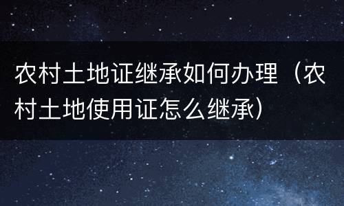 农村土地证继承如何办理（农村土地使用证怎么继承）