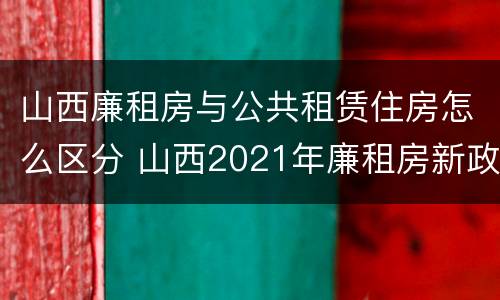 山西廉租房与公共租赁住房怎么区分 山西2021年廉租房新政策