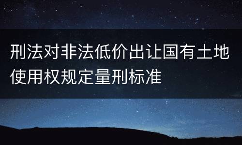刑法对非法低价出让国有土地使用权规定量刑标准
