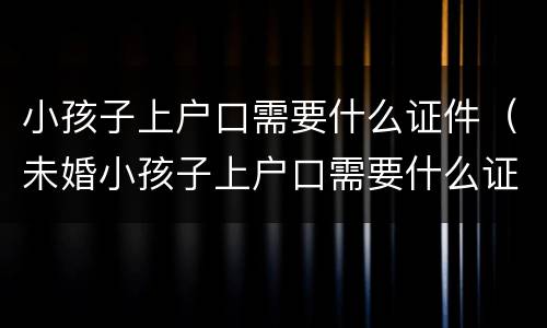 小孩子上户口需要什么证件（未婚小孩子上户口需要什么证件）