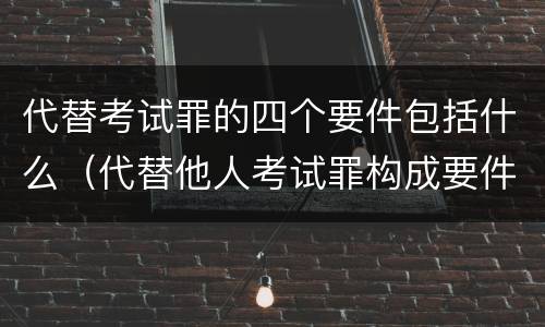 代替考试罪的四个要件包括什么（代替他人考试罪构成要件）