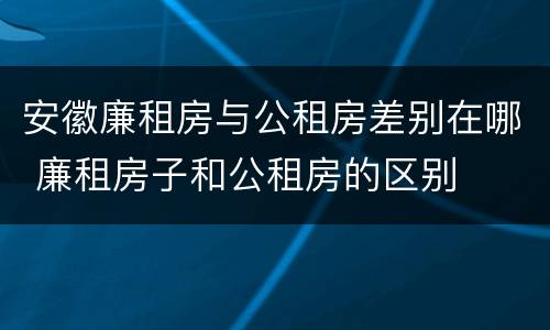 安徽廉租房与公租房差别在哪 廉租房子和公租房的区别