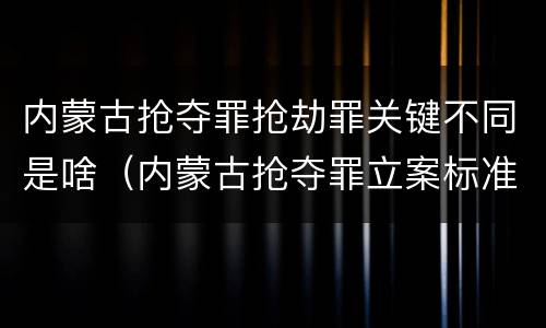 内蒙古抢夺罪抢劫罪关键不同是啥(内蒙古抢夺罪立案标准)