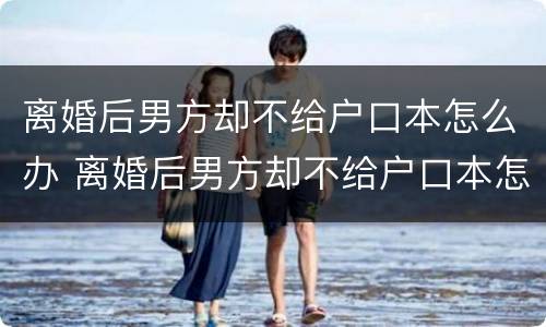 离婚后男方却不给户口本怎么办 离婚后男方却不给户口本怎么办理结婚证