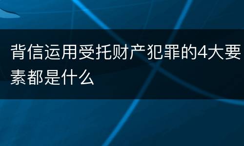 背信运用受托财产犯罪的4大要素都是什么