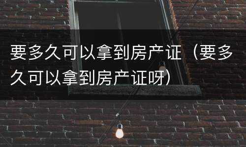 要多久可以拿到房产证（要多久可以拿到房产证呀）