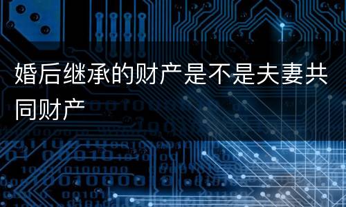 婚后继承的财产是不是夫妻共同财产