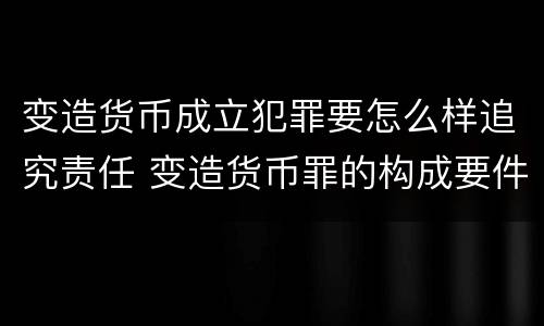 变造货币成立犯罪要怎么样追究责任 变造货币罪的构成要件