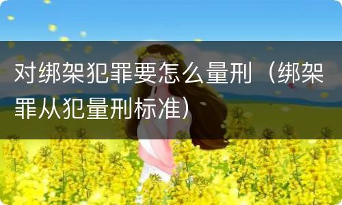对绑架犯罪要怎么量刑（绑架罪从犯量刑标准）