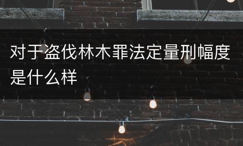 对于盗伐林木罪法定量刑幅度是什么样