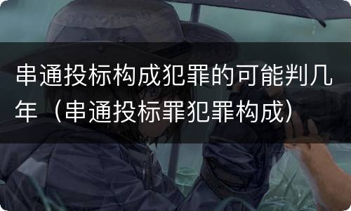 串通投标构成犯罪的可能判几年（串通投标罪犯罪构成）