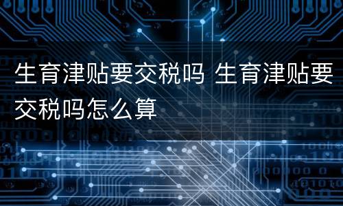 生育津贴要交税吗 生育津贴要交税吗怎么算