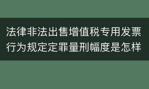 法律非法出售增值税专用发票行为规定定罪量刑幅度是怎样