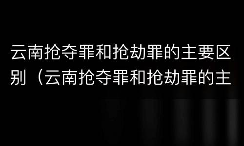 云南抢夺罪和抢劫罪的主要区别（云南抢夺罪和抢劫罪的主要区别在于）
