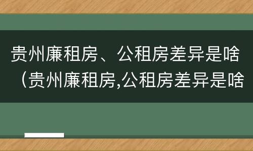 贵州廉租房、公租房差异是啥（贵州廉租房,公租房差异是啥原因）