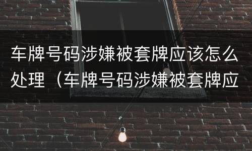 车牌号码涉嫌被套牌应该怎么处理（车牌号码涉嫌被套牌应该怎么处理呢）