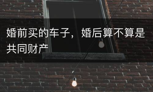 婚前买的车子，婚后算不算是共同财产