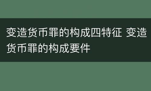 变造货币罪的构成四特征 变造货币罪的构成要件