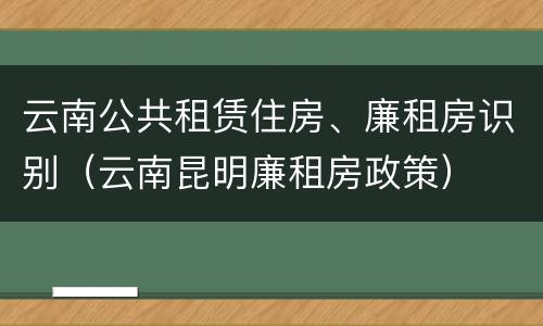 云南公共租赁住房、廉租房识别（云南昆明廉租房政策）
