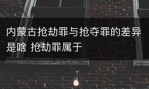 内蒙古抢劫罪与抢夺罪的差异是啥 抢劫罪属于