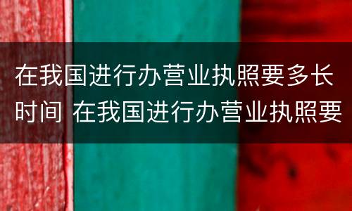 在我国进行办营业执照要多长时间 在我国进行办营业执照要多长时间下来