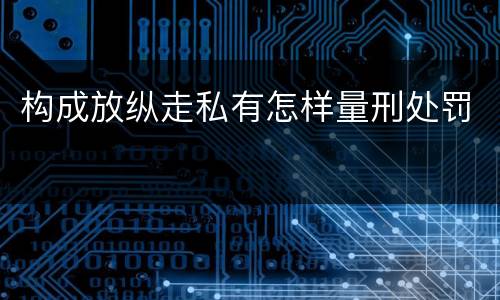 构成放纵走私有怎样量刑处罚