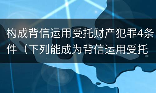 构成背信运用受托财产犯罪4条件（下列能成为背信运用受托财产罪）
