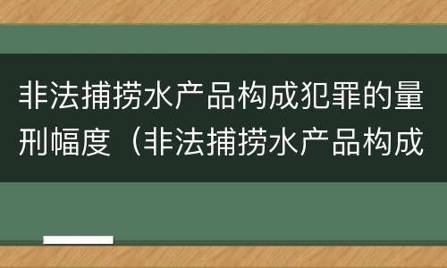 非法捕捞水产品构成犯罪的量刑幅度（非法捕捞水产品构成犯罪的量刑幅度是多少）