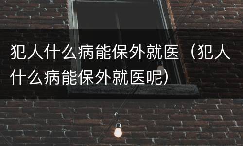 犯人什么病能保外就医（犯人什么病能保外就医呢）