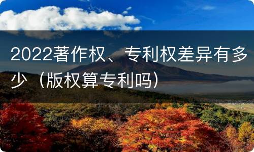 2022著作权、专利权差异有多少（版权算专利吗）