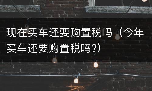 现在买车还要购置税吗（今年买车还要购置税吗?）
