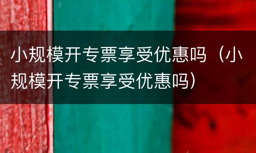 小规模开专票享受优惠吗（小规模开专票享受优惠吗）