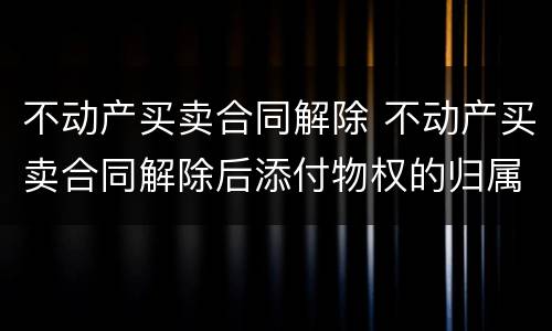 不动产买卖合同解除 不动产买卖合同解除后添付物权的归属