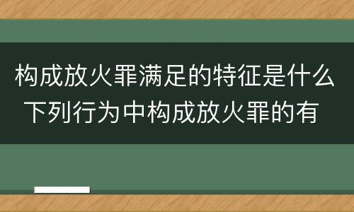 构成放火罪满足的特征是什么 下列行为中构成放火罪的有