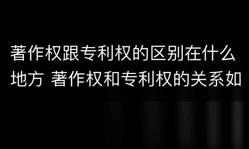 著作权跟专利权的区别在什么地方 著作权和专利权的关系如何